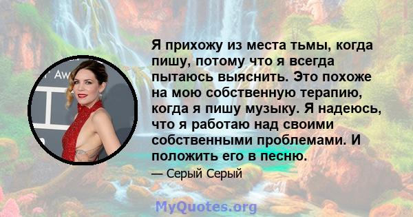 Я прихожу из места тьмы, когда пишу, потому что я всегда пытаюсь выяснить. Это похоже на мою собственную терапию, когда я пишу музыку. Я надеюсь, что я работаю над своими собственными проблемами. И положить его в песню.