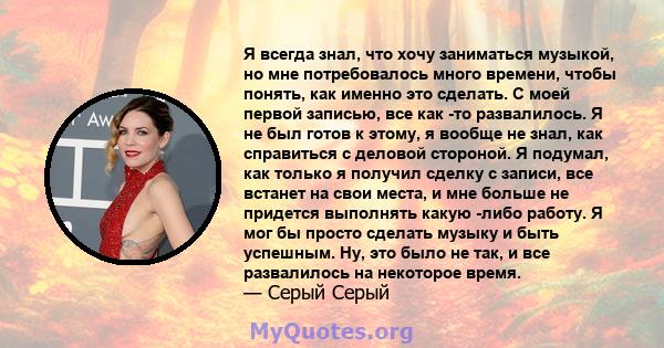 Я всегда знал, что хочу заниматься музыкой, но мне потребовалось много времени, чтобы понять, как именно это сделать. С моей первой записью, все как -то развалилось. Я не был готов к этому, я вообще не знал, как