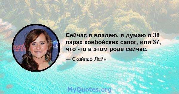 Сейчас я владею, я думаю о 38 парах ковбойских сапог, или 37, что -то в этом роде сейчас.