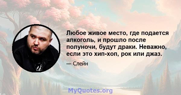 Любое живое место, где подается алкоголь, и прошло после полуночи, будут драки. Неважно, если это хип-хоп, рок или джаз.