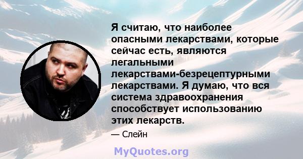 Я считаю, что наиболее опасными лекарствами, которые сейчас есть, являются легальными лекарствами-безрецептурными лекарствами. Я думаю, что вся система здравоохранения способствует использованию этих лекарств.