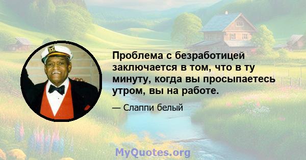 Проблема с безработицей заключается в том, что в ту минуту, когда вы просыпаетесь утром, вы на работе.