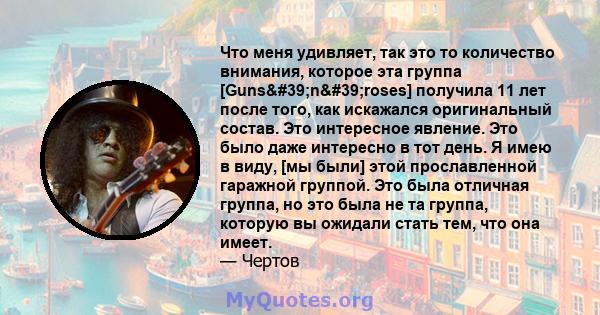 Что меня удивляет, так это то количество внимания, которое эта группа [Guns'n'roses] получила 11 лет после того, как искажался оригинальный состав. Это интересное явление. Это было даже интересно в тот день. Я