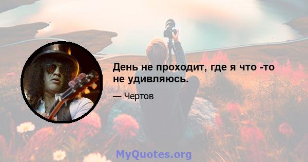 День не проходит, где я что -то не удивляюсь.