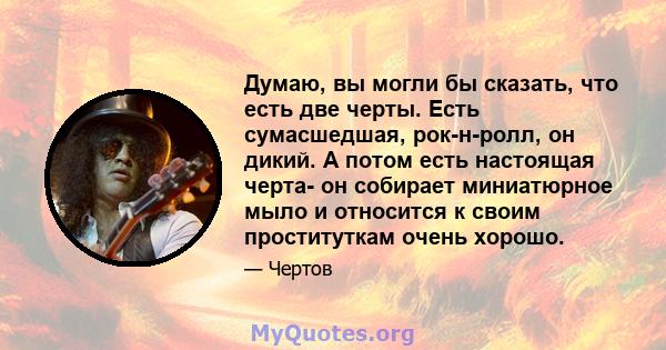 Думаю, вы могли бы сказать, что есть две черты. Есть сумасшедшая, рок-н-ролл, он дикий. А потом есть настоящая черта- он собирает миниатюрное мыло и относится к своим проституткам очень хорошо.