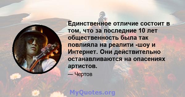 Единственное отличие состоит в том, что за последние 10 лет общественность была так повлияла на реалити -шоу и Интернет. Они действительно останавливаются на опасениях артистов.