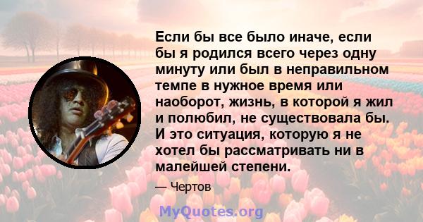 Если бы все было иначе, если бы я родился всего через одну минуту или был в неправильном темпе в нужное время или наоборот, жизнь, в которой я жил и полюбил, не существовала бы. И это ситуация, которую я не хотел бы