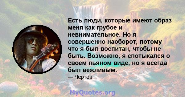 Есть люди, которые имеют образ меня как грубое и невнимательное. Но я совершенно наоборот, потому что я был воспитан, чтобы не быть. Возможно, я спотыкался о своем пьяном виде, но я всегда был вежливым.