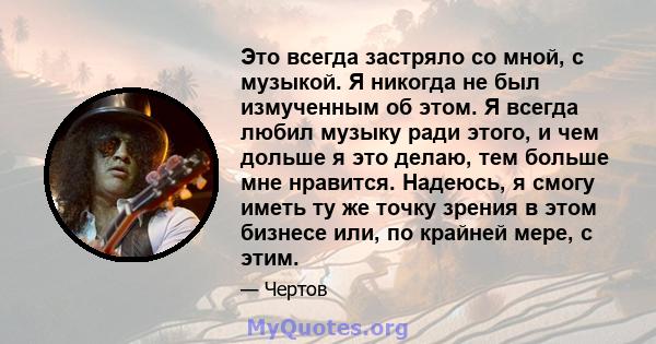 Это всегда застряло со мной, с музыкой. Я никогда не был измученным об этом. Я всегда любил музыку ради этого, и чем дольше я это делаю, тем больше мне нравится. Надеюсь, я смогу иметь ту же точку зрения в этом бизнесе