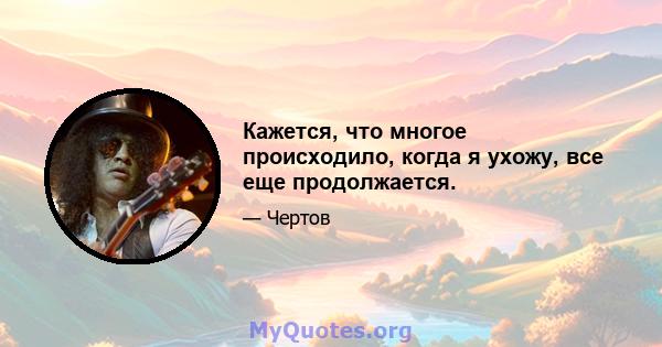 Кажется, что многое происходило, когда я ухожу, все еще продолжается.