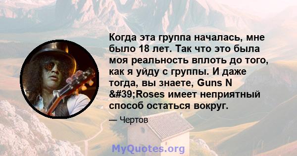 Когда эта группа началась, мне было 18 лет. Так что это была моя реальность вплоть до того, как я уйду с группы. И даже тогда, вы знаете, Guns N 'Roses имеет неприятный способ остаться вокруг.