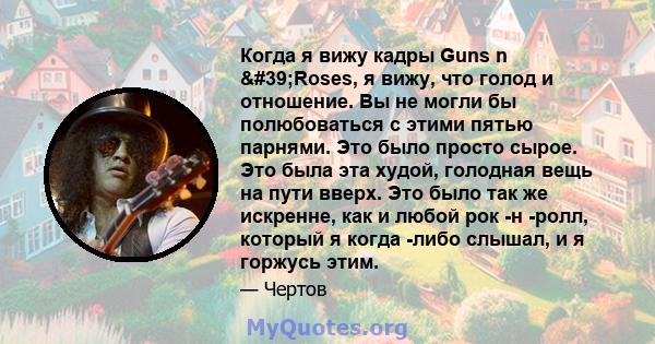 Когда я вижу кадры Guns n 'Roses, я вижу, что голод и отношение. Вы не могли бы полюбоваться с этими пятью парнями. Это было просто сырое. Это была эта худой, голодная вещь на пути вверх. Это было так же искренне,