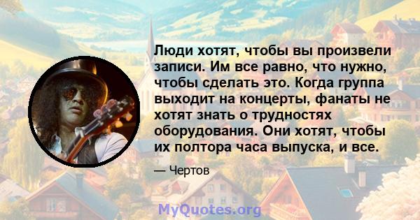 Люди хотят, чтобы вы произвели записи. Им все равно, что нужно, чтобы сделать это. Когда группа выходит на концерты, фанаты не хотят знать о трудностях оборудования. Они хотят, чтобы их полтора часа выпуска, и все.