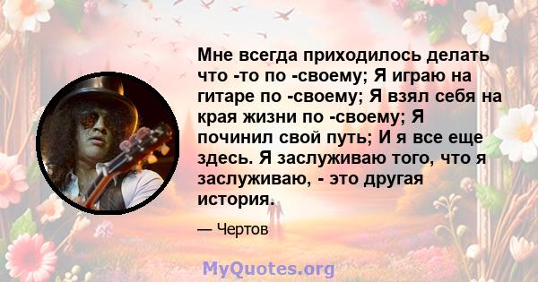 Мне всегда приходилось делать что -то по -своему; Я играю на гитаре по -своему; Я взял себя на края жизни по -своему; Я починил свой путь; И я все еще здесь. Я заслуживаю того, что я заслуживаю, - это другая история.