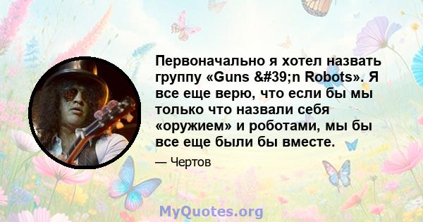 Первоначально я хотел назвать группу «Guns 'n Robots». Я все еще верю, что если бы мы только что назвали себя «оружием» и роботами, мы бы все еще были бы вместе.