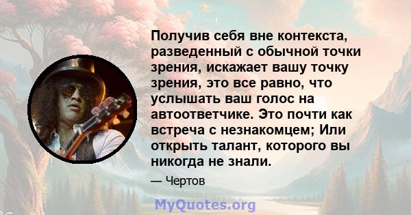 Получив себя вне контекста, разведенный с обычной точки зрения, искажает вашу точку зрения, это все равно, что услышать ваш голос на автоответчике. Это почти как встреча с незнакомцем; Или открыть талант, которого вы