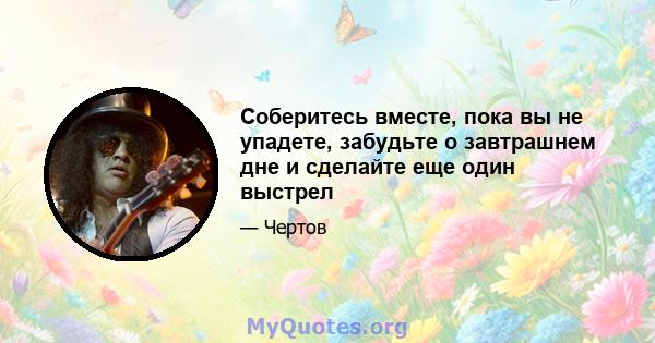 Соберитесь вместе, пока вы не упадете, забудьте о завтрашнем дне и сделайте еще один выстрел