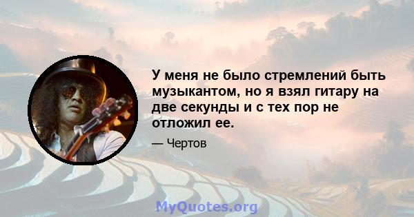 У меня не было стремлений быть музыкантом, но я взял гитару на две секунды и с тех пор не отложил ее.