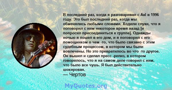 В последний раз, когда я разговаривал с Axl в 1996 году. Это был последний раз, когда мы обменялись любыми словами. Ходили слухи, что я поговорил с ним некоторое время назад [и попросил присоединиться к группе]. Однажды 