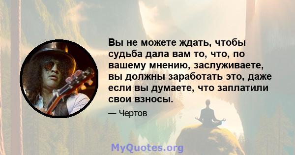 Вы не можете ждать, чтобы судьба дала вам то, что, по вашему мнению, заслуживаете, вы должны заработать это, даже если вы думаете, что заплатили свои взносы.