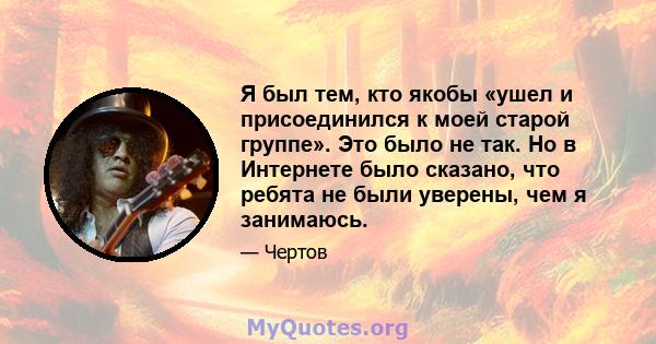 Я был тем, кто якобы «ушел и присоединился к моей старой группе». Это было не так. Но в Интернете было сказано, что ребята не были уверены, чем я занимаюсь.