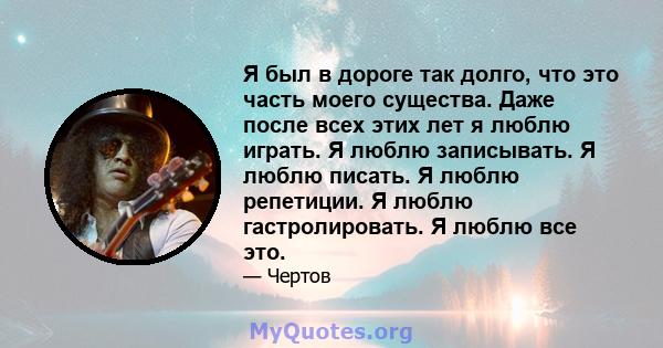 Я был в дороге так долго, что это часть моего существа. Даже после всех этих лет я люблю играть. Я люблю записывать. Я люблю писать. Я люблю репетиции. Я люблю гастролировать. Я люблю все это.