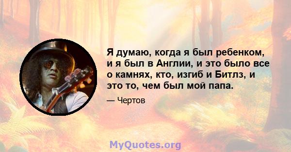 Я думаю, когда я был ребенком, и я был в Англии, и это было все о камнях, кто, изгиб и Битлз, и это то, чем был мой папа.