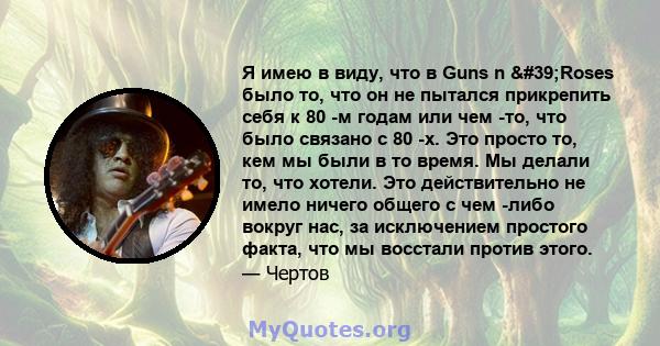 Я имею в виду, что в Guns n 'Roses было то, что он не пытался прикрепить себя к 80 -м годам или чем -то, что было связано с 80 -х. Это просто то, кем мы были в то время. Мы делали то, что хотели. Это действительно