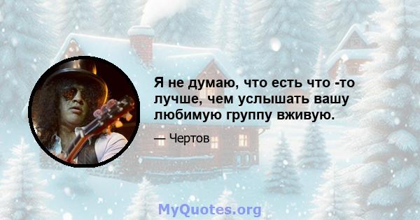 Я не думаю, что есть что -то лучше, чем услышать вашу любимую группу вживую.