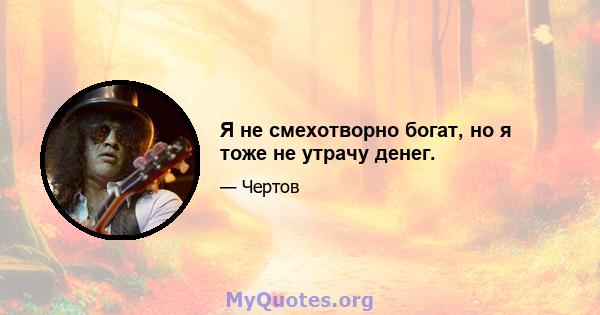 Я не смехотворно богат, но я тоже не утрачу денег.