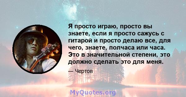 Я просто играю, просто вы знаете, если я просто сажусь с гитарой и просто делаю все, для чего, знаете, полчаса или часа. Это в значительной степени, это должно сделать это для меня.