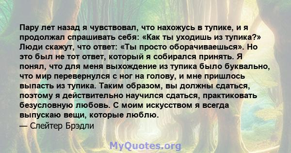 Пару лет назад я чувствовал, что нахожусь в тупике, и я продолжал спрашивать себя: «Как ты уходишь из тупика?» Люди скажут, что ответ: «Ты просто оборачиваешься». Но это был не тот ответ, который я собирался принять. Я