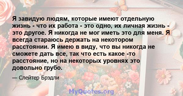 Я завидую людям, которые имеют отдельную жизнь - что их работа - это одно, их личная жизнь - это другое. Я никогда не мог иметь это для меня. Я всегда стараюсь держать на некотором расстоянии. Я имею в виду, что вы