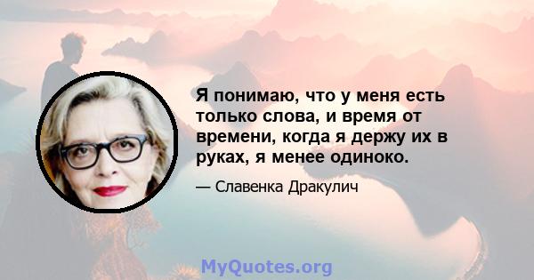 Я понимаю, что у меня есть только слова, и время от времени, когда я держу их в руках, я менее одиноко.