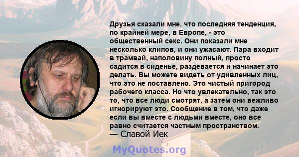 Друзья сказали мне, что последняя тенденция, по крайней мере, в Европе, - это общественный секс. Они показали мне несколько клипов, и они ужасают. Пара входит в трамвай, наполовину полный, просто садится в сиденье,