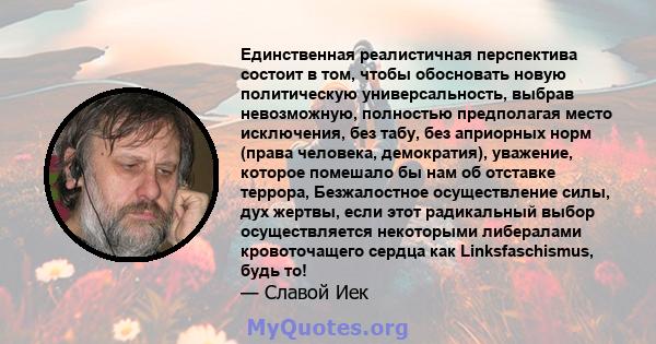 Единственная реалистичная перспектива состоит в том, чтобы обосновать новую политическую универсальность, выбрав невозможную, полностью предполагая место исключения, без табу, без априорных норм (права человека,