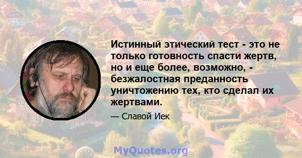 Истинный этический тест - это не только готовность спасти жертв, но и еще более, возможно, - безжалостная преданность уничтожению тех, кто сделал их жертвами.