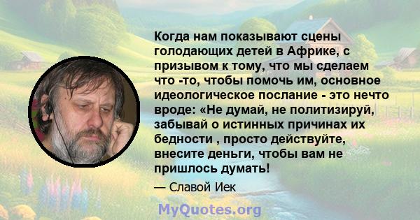 Когда нам показывают сцены голодающих детей в Африке, с призывом к тому, что мы сделаем что -то, чтобы помочь им, основное идеологическое послание - это нечто вроде: «Не думай, не политизируй, забывай о истинных