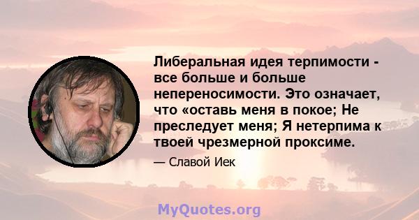 Либеральная идея терпимости - все больше и больше непереносимости. Это означает, что «оставь меня в покое; Не преследует меня; Я нетерпима к твоей чрезмерной проксиме.