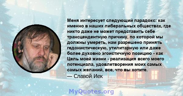 Меня интересует следующий парадокс: как именно в наших либеральных обществах, где никто даже не может представить себе трансцендентную причину, по которой мы должны умереть, нам разрешено принять гедонистическую,