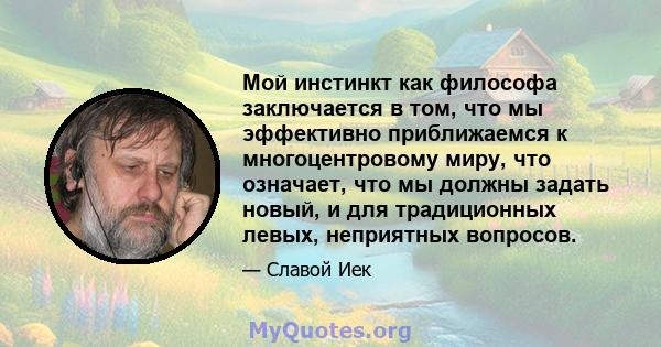 Мой инстинкт как философа заключается в том, что мы эффективно приближаемся к многоцентровому миру, что означает, что мы должны задать новый, и для традиционных левых, неприятных вопросов.