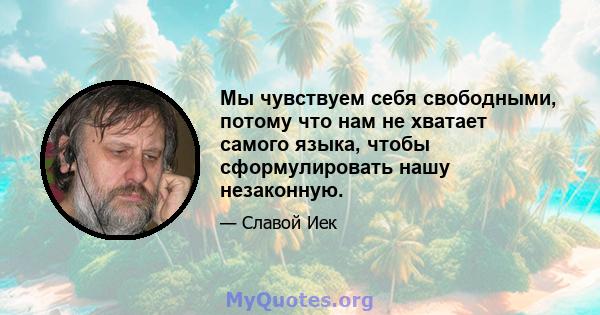 Мы чувствуем себя свободными, потому что нам не хватает самого языка, чтобы сформулировать нашу незаконную.