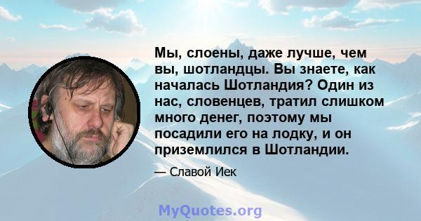 Мы, слоены, даже лучше, чем вы, шотландцы. Вы знаете, как началась Шотландия? Один из нас, словенцев, тратил слишком много денег, поэтому мы посадили его на лодку, и он приземлился в Шотландии.