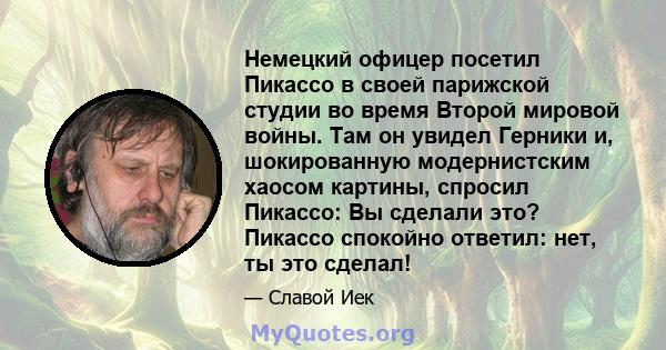 Немецкий офицер посетил Пикассо в своей парижской студии во время Второй мировой войны. Там он увидел Герники и, шокированную модернистским хаосом картины, спросил Пикассо: Вы сделали это? Пикассо спокойно ответил: нет, 