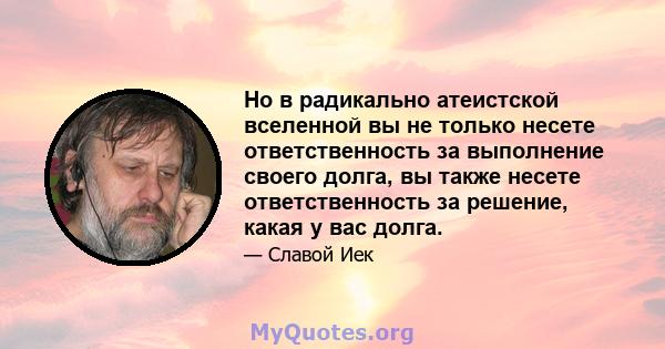 Но в радикально атеистской вселенной вы не только несете ответственность за выполнение своего долга, вы также несете ответственность за решение, какая у вас долга.