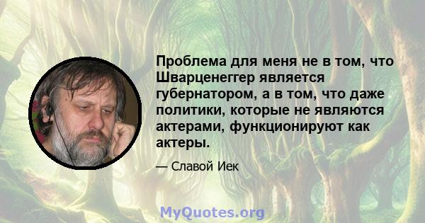 Проблема для меня не в том, что Шварценеггер является губернатором, а в том, что даже политики, которые не являются актерами, функционируют как актеры.