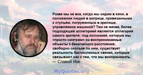 Разве мы не все, когда мы сидим в кино, в положении людей в матрице, привязанными к стульям, погруженным в зрелище, управляемое машиной? Тем не менее, более подходящей аллегорией является аллегория самого зрителя: под