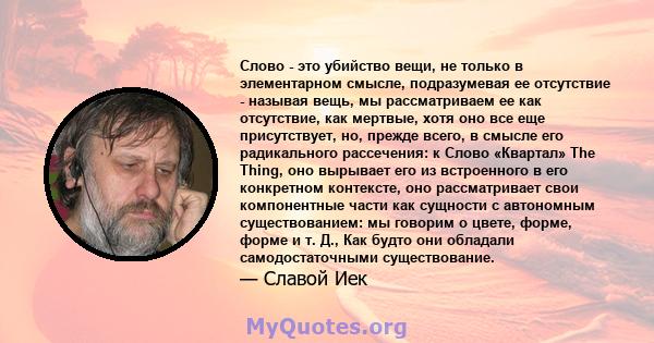 Слово - это убийство вещи, не только в элементарном смысле, подразумевая ее отсутствие - называя вещь, мы рассматриваем ее как отсутствие, как мертвые, хотя оно все еще присутствует, но, прежде всего, в смысле его