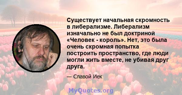 Существует начальная скромность в либерализме. Либерализм изначально не был доктриной «Человек - король». Нет, это была очень скромная попытка построить пространство, где люди могли жить вместе, не убивая друг друга.