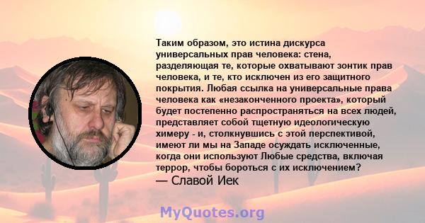 Таким образом, это истина дискурса универсальных прав человека: стена, разделяющая те, которые охватывают зонтик прав человека, и те, кто исключен из его защитного покрытия. Любая ссылка на универсальные права человека